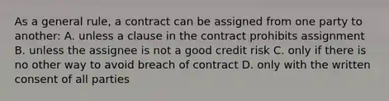 As a general rule, a contract can be assigned from one party to another: A. unless a clause in the contract prohibits assignment B. unless the assignee is not a good credit risk C. only if there is no other way to avoid breach of contract D. only with the written consent of all parties