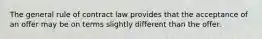 The general rule of contract law provides that the acceptance of an offer may be on terms slightly different than the offer.