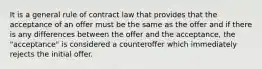 It is a general rule of contract law that provides that the acceptance of an offer must be the same as the offer and if there is any differences between the offer and the acceptance, the "acceptance" is considered a counteroffer which immediately rejects the initial offer.