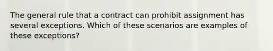 The general rule that a contract can prohibit assignment has several exceptions. Which of these scenarios are examples of these exceptions?