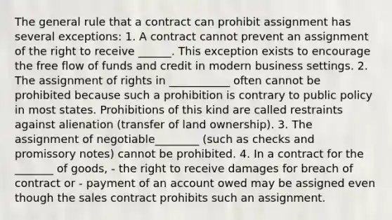 The general rule that a contract can prohibit assignment has several exceptions: 1. A contract cannot prevent an assignment of the right to receive ______. This exception exists to encourage the free flow of funds and credit in modern business settings. 2. The assignment of rights in ___________ often cannot be prohibited because such a prohibition is contrary to public policy in most states. Prohibitions of this kind are called restraints against alienation (transfer of land ownership). 3. The assignment of negotiable________ (such as checks and promissory notes) cannot be prohibited. 4. In a contract for the _______ of goods, - the right to receive damages for breach of contract or - payment of an account owed may be assigned even though the sales contract prohibits such an assignment.