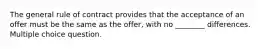 The general rule of contract provides that the acceptance of an offer must be the same as the offer, with no ________ differences. Multiple choice question.