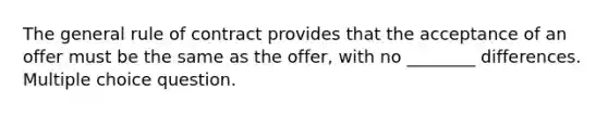 The general rule of contract provides that the acceptance of an offer must be the same as the offer, with no ________ differences. Multiple choice question.