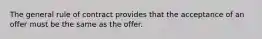 The general rule of contract provides that the acceptance of an offer must be the same as the offer.