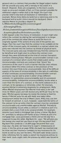 general rule is a contract that provides for illegal subject matter will not provide any party with a remedy in the event of a breach. However, there are exceptions. In the event a party made an innocent mistake of fact, or if the contract provides for additional subject matter that is not illegal, the court may provide relief in the form of restitution or reformation. For example, Melvin hires Olena to build him a swimming pool in his backyard and to build a fence around his backyard. Olena requires Melvin to provide a deposit of 5,000 for the building of the swimming pool. After paying Olena, Melvin finds out it is against the law of his city to have a swimming pool. A court might allow Melvin to recover his5,000 deposit under the theory of restitution. A court might also reform the contract by stating the swimming pool is no longer part of the contract but allow Olena to build the fence as originally agreed. If the actions of only one of the parties are illegal, then the court may find the contract to be voidable at the option of the innocent party. An example is a contract where one party was induced into the contract by threat of physical harm. The innocent party who was threatened may find the contract to be beneficial and might elect to enforce the contract even though they were threatened at the time of contract formation. Contracts Violating Public PolicyAn unconscionable contract is an example of a contract which courts find violate public policy. Unconscionable contracts are contracts that "shock" the conscience of the court in such a manner that the court refuses to enforce either the entire contract or the provision of the contract the court finds to be unconscionable. One of the difficult aspects of the area of unconscionability is the lack of a definition of what constitutes unconscionability. Unconscionable contract provisions may be said to arise in either of two different contexts: (1) substantive unconscionability and (2) procedural unconscionability. Substantive unconscionability results when a court finds the terms of a contract, or the entire substance of a contract, to be egregious or extremely unfair. For example, assume Mitchel is extremely desperate for employment. Molly offers Mitchel employment but Mitchel must work in her salt mine for fifteen years and will receive only 9.50 per hour for his labor. Mitchel agrees because he needs the money to feed his family. If Mitchel quits his job with Molly and seeks other employment before the end of fifteen years, Molly may sue him for breach of contract. A court, however, could hold the terms of the contract to be so unfair that the contract must be considered unconscionable and unenforceable against Mitchel. Procedural unconscionability occurs when a contract is created as part of a process that a court finds to be unconscionable. For example, assume Louis needs a mortgage loan to buy a home. Big Bank Inc. promises to advance him funds to buy a home as part of a mortgage loan. Louis purchases a home and on the day he is supposed to pay the seller, Big Bank Inc. says, "We will give you the money you need but you have to sign this document first." Big Bank then produces a 10,000-page document that Louis must sign. He does not have time to read it. Unbeknownst to Louis, in the fine print on page 9556, the bank has inserted that he must use their insurance company to buy insurance for his home as well as any cars he owns. The bank later sends Louis a letter informing him he needs to switch his insurance policies to their bank. Louis might claim the process by which was forced to sign