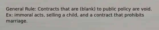 General Rule: Contracts that are (blank) to public policy are void. Ex: immoral acts, selling a child, and a contract that prohibits marriage.