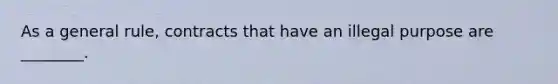As a general rule, contracts that have an illegal purpose are ________.
