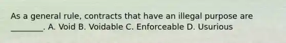 As a general rule, contracts that have an illegal purpose are ________. A. Void B. Voidable C. Enforceable D. Usurious