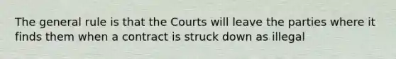 The general rule is that the Courts will leave the parties where it finds them when a contract is struck down as illegal