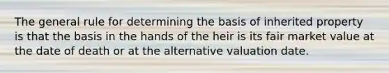 The general rule for determining the basis of inherited property is that the basis in the hands of the heir is its fair market value at the date of death or at the alternative valuation date.