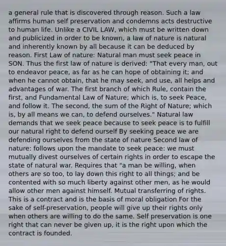 a general rule that is discovered through reason. Such a law affirms human self preservation and condemns acts destructive to human life. Unlike a CIVIL LAW, which must be written down and publicized in order to be known, a law of nature is natural and inherently known by all because it can be deduced by reason. First Law of nature: Natural man must seek peace in SON. Thus the first law of nature is derived: "That every man, out to endeavor peace, as far as he can hope of obtaining it; and when he cannot obtain, that he may seek, and use, all helps and advantages of war. The first branch of which Rule, contain the first, and Fundamental Law of Nature; which is, to seek Peace, and follow it. The second, the sum of the Right of Nature; which is, by all means we can, to defend ourselves." Natural law demands that we seek peace because to seek peace is to fulfill our natural right to defend ourself By seeking peace we are defending ourselves from the state of nature Second law of nature: follows upon the mandate to seek peace: we must mutually divest ourselves of certain rights in order to escape the state of natural war. Requires that "a man be willing, when others are so too, to lay down this right to all things; and be contented with so much liberty against other men, as he would allow other men against himself. Mutual transferring of rights. This is a contract and is the basis of moral obligation For the sake of self-preservation, people will give up their rights only when others are willing to do the same. Self preservation is one right that can never be given up, it is the right upon which the contract is founded.