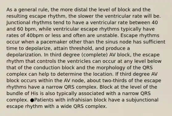 As a general rule, the more distal the level of block and the resulting escape rhythm, the slower the ventricular rate will be. Junctional rhythms tend to have a ventricular rate between 40 and 60 bpm, while ventricular escape rhythms typically have rates of 40bpm or less and often are unstable. Escape rhythms occur when a pacemaker other than the sinus node has sufficient time to depolarize, attain threshold, and produce a depolarization. In third degree (complete) AV block, the escape rhythm that controls the ventricles can occur at any level below that of the conduction block and the morphology of the QRS complex can help to determine the location. If third degree AV block occurs within the AV node, about two-thirds of the escape rhythms have a narrow QRS complex. Block at the level of the bundle of His is also typically associated with a narrow QRS complex. ●Patients with infrahisian block have a subjunctional escape rhythm with a wide QRS complex.