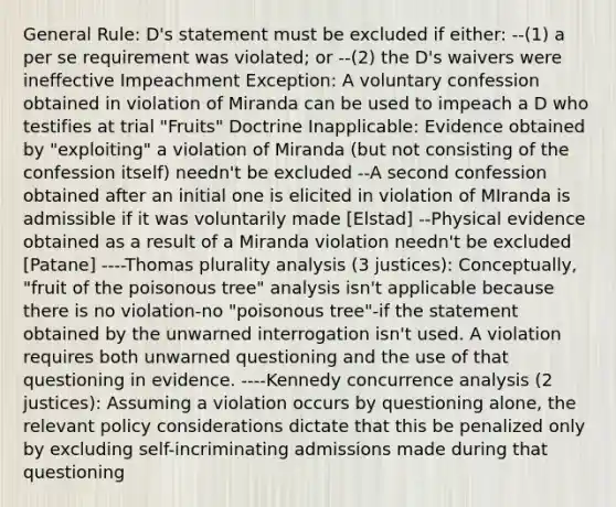 General Rule: D's statement must be excluded if either: --(1) a per se requirement was violated; or --(2) the D's waivers were ineffective Impeachment Exception: A voluntary confession obtained in violation of Miranda can be used to impeach a D who testifies at trial "Fruits" Doctrine Inapplicable: Evidence obtained by "exploiting" a violation of Miranda (but not consisting of the confession itself) needn't be excluded --A second confession obtained after an initial one is elicited in violation of MIranda is admissible if it was voluntarily made [Elstad] --Physical evidence obtained as a result of a Miranda violation needn't be excluded [Patane] ----Thomas plurality analysis (3 justices): Conceptually, "fruit of the poisonous tree" analysis isn't applicable because there is no violation-no "poisonous tree"-if the statement obtained by the unwarned interrogation isn't used. A violation requires both unwarned questioning and the use of that questioning in evidence. ----Kennedy concurrence analysis (2 justices): Assuming a violation occurs by questioning alone, the relevant policy considerations dictate that this be penalized only by excluding self-incriminating admissions made during that questioning