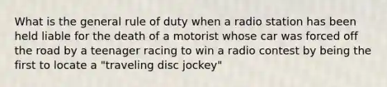 What is the general rule of duty when a radio station has been held liable for the death of a motorist whose car was forced off the road by a teenager racing to win a radio contest by being the first to locate a "traveling disc jockey"