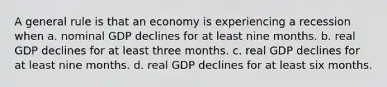 A general rule is that an economy is experiencing a recession when a. nominal GDP declines for at least nine months. b. real GDP declines for at least three months. c. real GDP declines for at least nine months. d. real GDP declines for at least six months.