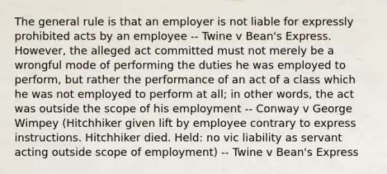 The general rule is that an employer is not liable for expressly prohibited acts by an employee -- Twine v Bean's Express. However, the alleged act committed must not merely be a wrongful mode of performing the duties he was employed to perform, but rather the performance of an act of a class which he was not employed to perform at all; in other words, the act was outside the scope of his employment -- Conway v George Wimpey (Hitchhiker given lift by employee contrary to express instructions. Hitchhiker died. Held: no vic liability as servant acting outside scope of employment) -- Twine v Bean's Express