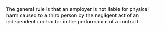 The general rule is that an employer is not liable for physical harm caused to a third person by the negligent act of an independent contractor in the performance of a contract.