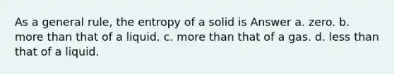 As a general rule, the entropy of a solid is Answer a. zero. b. more than that of a liquid. c. more than that of a gas. d. less than that of a liquid.