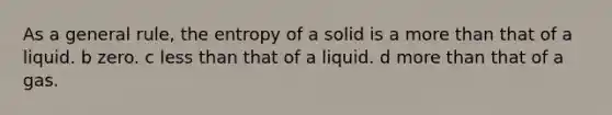 As a general rule, the entropy of a solid is a more than that of a liquid. b zero. c less than that of a liquid. d more than that of a gas.