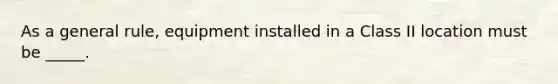 As a general rule, equipment installed in a Class II location must be _____.