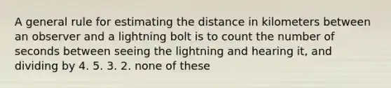 A general rule for estimating the distance in kilometers between an observer and a lightning bolt is to count the number of seconds between seeing the lightning and hearing it, and dividing by 4. 5. 3. 2. none of these