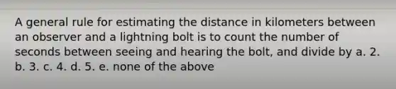 A general rule for estimating the distance in kilometers between an observer and a lightning bolt is to count the number of seconds between seeing and hearing the bolt, and divide by a. 2. b. 3. c. 4. d. 5. e. none of the above