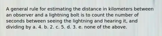 A general rule for estimating the distance in kilometers between an observer and a lightning bolt is to count the number of seconds between seeing the lightning and hearing it, and dividing by a. 4. b. 2. c. 5. d. 3. e. none of the above.