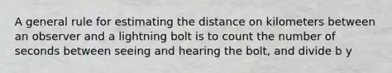 A general rule for estimating the distance on kilometers between an observer and a lightning bolt is to count the number of seconds between seeing and hearing the bolt, and divide b y