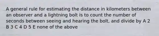 A general rule for estimating the distance in kilometers between an observer and a lightning bolt is to count the number of seconds between seeing and hearing the bolt, and divide by A 2 B 3 C 4 D 5 E none of the above