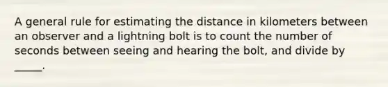 A general rule for estimating the distance in kilometers between an observer and a lightning bolt is to count the number of seconds between seeing and hearing the bolt, and divide by _____.