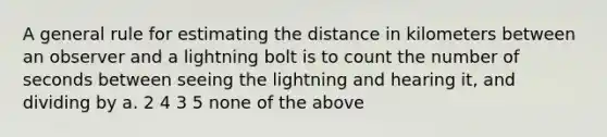 A general rule for estimating the distance in kilometers between an observer and a lightning bolt is to count the number of seconds between seeing the lightning and hearing it, and dividing by a. 2 4 3 5 none of the above