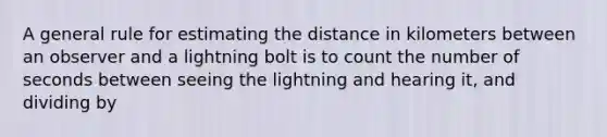 A general rule for estimating the distance in kilometers between an observer and a lightning bolt is to count the number of seconds between seeing the lightning and hearing it, and dividing by