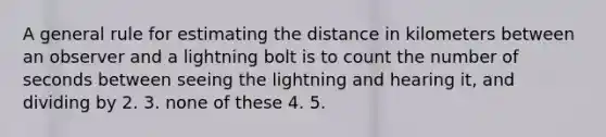 A general rule for estimating the distance in kilometers between an observer and a lightning bolt is to count the number of seconds between seeing the lightning and hearing it, and dividing by 2. 3. none of these 4. 5.