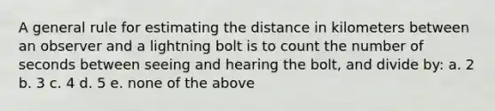 A general rule for estimating the distance in kilometers between an observer and a lightning bolt is to count the number of seconds between seeing and hearing the bolt, and divide by: a. 2 b. 3 c. 4 d. 5 e. none of the above