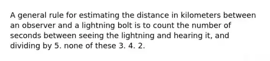 A general rule for estimating the distance in kilometers between an observer and a lightning bolt is to count the number of seconds between seeing the lightning and hearing it, and dividing by 5. none of these 3. 4. 2.