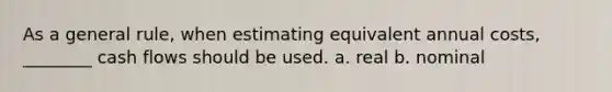 As a general rule, when estimating equivalent annual costs, ________ cash flows should be used. a. real b. nominal