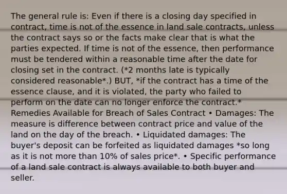 The general rule is: Even if there is a closing day specified in contract, time is not of the essence in land sale contracts, unless the contract says so or the facts make clear that is what the parties expected. If time is not of the essence, then performance must be tendered within a reasonable time after the date for closing set in the contract. (*2 months late is typically considered reasonable*.) BUT, *if the contract has a time of the essence clause, and it is violated, the party who failed to perform on the date can no longer enforce the contract.* Remedies Available for Breach of Sales Contract • Damages: The measure is difference between contract price and value of the land on the day of the breach. • Liquidated damages: The buyer's deposit can be forfeited as liquidated damages *so long as it is not more than 10% of sales price*. • Specific performance of a land sale contract is always available to both buyer and seller.