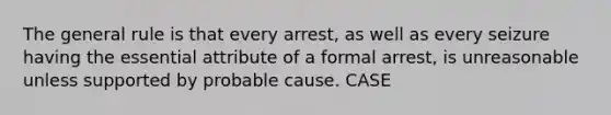 The general rule is that every arrest, as well as every seizure having the essential attribute of a formal arrest, is unreasonable unless supported by probable cause. CASE