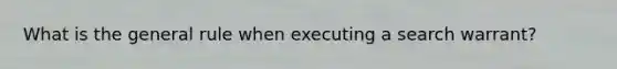 What is the general rule when executing a search warrant?