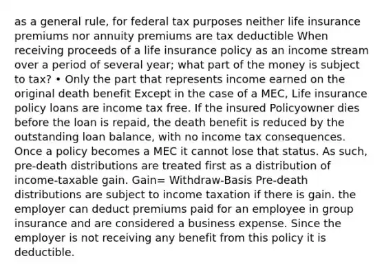 as a general rule, for federal tax purposes neither life insurance premiums nor annuity premiums are tax deductible When receiving proceeds of a life insurance policy as an income stream over a period of several year; what part of the money is subject to tax? • Only the part that represents income earned on the original death benefit Except in the case of a MEC, Life insurance policy loans are income tax free. If the insured Policyowner dies before the loan is repaid, the death benefit is reduced by the outstanding loan balance, with no income tax consequences. Once a policy becomes a MEC it cannot lose that status. As such, pre-death distributions are treated first as a distribution of income-taxable gain. Gain= Withdraw-Basis Pre-death distributions are subject to income taxation if there is gain. the employer can deduct premiums paid for an employee in group insurance and are considered a business expense. Since the employer is not receiving any benefit from this policy it is deductible.