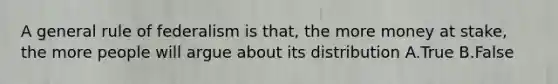 A general rule of federalism is that, the more money at stake, the more people will argue about its distribution A.True B.False