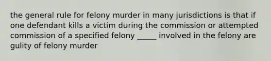 the general rule for felony murder in many jurisdictions is that if one defendant kills a victim during the commission or attempted commission of a specified felony _____ involved in the felony are gulity of felony murder