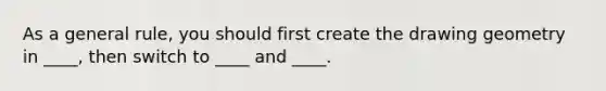 As a general rule, you should first create the drawing geometry in ____, then switch to ____ and ____.