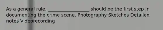 As a general rule, __________________ should be the first step in documenting the crime scene. Photography Sketches Detailed notes Videorecording