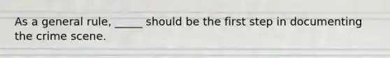 As a general rule, _____ should be the first step in documenting the crime scene.