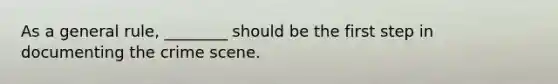 As a general rule, ________ should be the first step in documenting the crime scene.