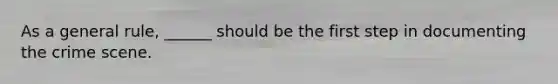 As a general rule, ______ should be the first step in documenting the crime scene.