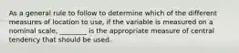 As a general rule to follow to determine which of the different measures of location to use, if the variable is measured on a nominal scale, ________ is the appropriate measure of central tendency that should be used.