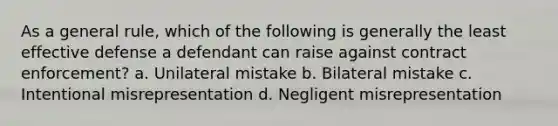 As a general rule, which of the following is generally the least effective defense a defendant can raise against contract enforcement? a. Unilateral mistake b. Bilateral mistake c. Intentional misrepresentation d. Negligent misrepresentation