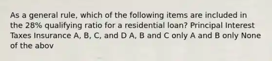 As a general rule, which of the following items are included in the 28% qualifying ratio for a residential loan? Principal Interest Taxes Insurance A, B, C, and D A, B and C only A and B only None of the abov